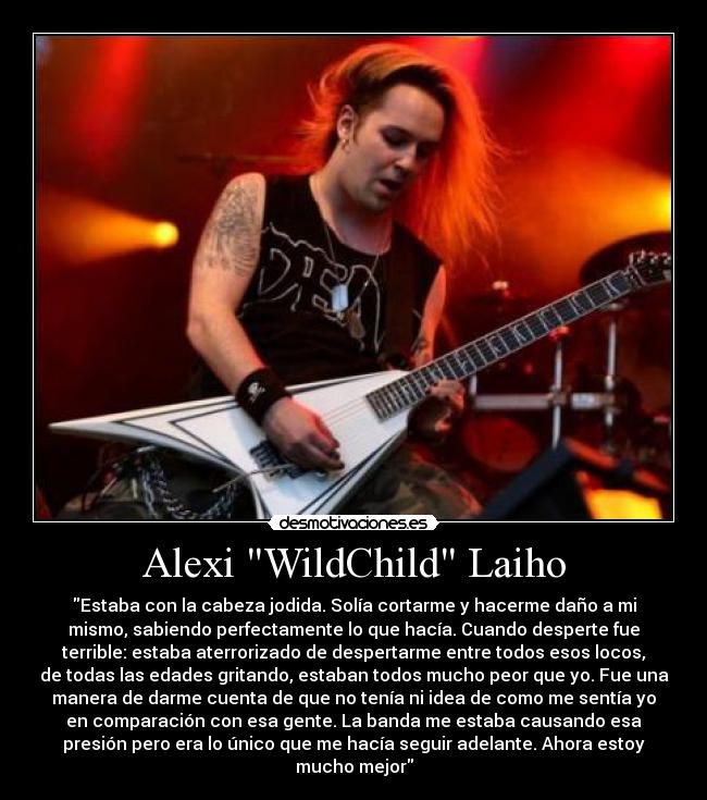 Alexi WildChild Laiho - Estaba con la cabeza jodida. Solía cortarme y hacerme daño a mi
mismo, sabiendo perfectamente lo que hacía. Cuando desperte fue
terrible: estaba aterrorizado de despertarme entre todos esos locos,
de todas las edades gritando, estaban todos mucho peor que yo. Fue una
manera de darme cuenta de que no tenía ni idea de como me sentía yo
en comparación con esa gente. La banda me estaba causando esa
presión pero era lo único que me hacía seguir adelante. Ahora estoy
mucho mejor