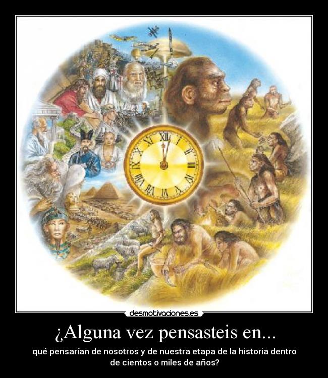 ¿Alguna vez pensasteis en... - qué pensarían de nosotros y de nuestra etapa de la historia dentro
de cientos o miles de años?