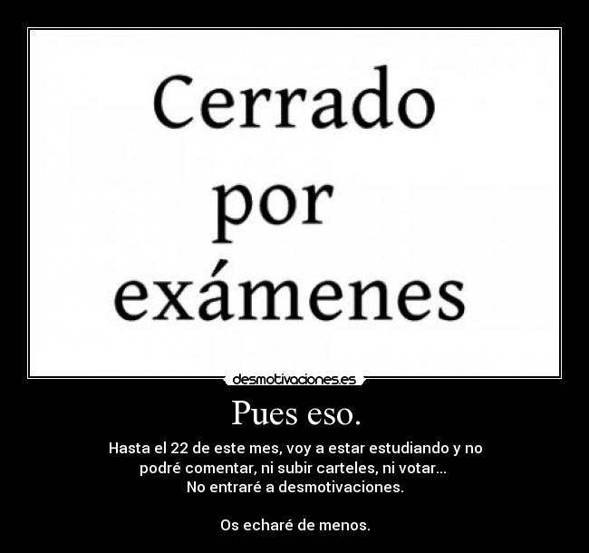 Pues eso. - Hasta el 22 de este mes, voy a estar estudiando y no
podré comentar, ni subir carteles, ni votar... 
No entraré a desmotivaciones.

Os echaré de menos.