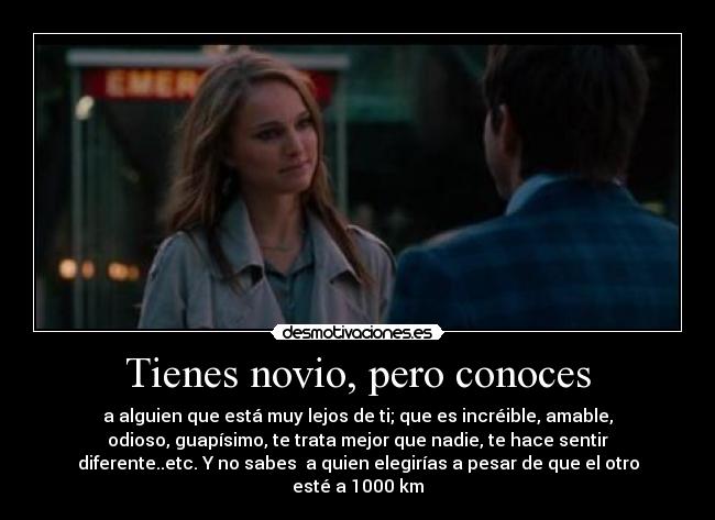 Tienes novio, pero conoces - a alguien que está muy lejos de ti; que es incréible, amable,
odioso, guapísimo, te trata mejor que nadie, te hace sentir
diferente..etc. Y no sabes a quien elegirías a pesar de que el otro
esté a 1000 km