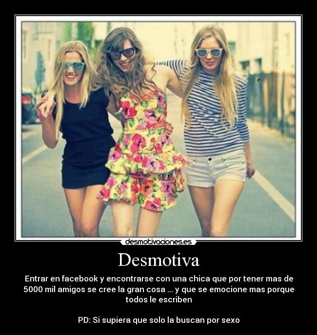 Desmotiva - Entrar en facebook y encontrarse con una chica que por tener mas de
5000 mil amigos se cree la gran cosa ... y que se emocione mas porque
todos le escriben

PD: Si supiera que solo la buscan por sexo