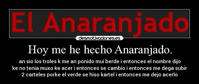 Hoy me he hecho Anaranjado. - an sio los troles k me an ponido mui berde i entonces el nombre dijo
ke no tenia muxo ke acer i entonces se cambio i entonces me dega subir
2 carteles porke el verde se hiso kartel i entonces me dejo acerlo