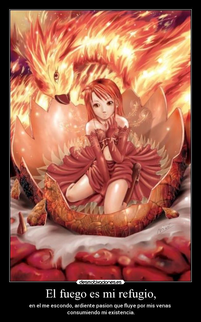 El fuego es mi refugio, - en el me escondo, ardiente pasion que fluye por mis venas
consumiendo mi existencia.