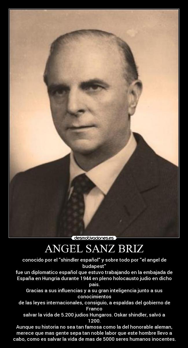 ANGEL SANZ BRIZ - conocido por el shindler español y sobre todo por el angel de
budapest
fue un diplomatico español que estuvo trabajando en la embajada de
España en Hungria durante 1944 en pleno holocausto judio en dicho
pais.
Gracias a sus influencias y a su gran inteligencia junto a sus
conocimientos
de las leyes internacionales, consiguio, a espaldas del gobierno de
Franco
salvar la vida de 5.200 judios Hungaros. Oskar shindler, salvó a
1200.
Aunque su historia no sea tan famosa como la del honorable aleman,
merece que mas gente sepa tan noble labor que este hombre llevo a
cabo, como es salvar la vida de mas de 5000 seres humanos inocentes.