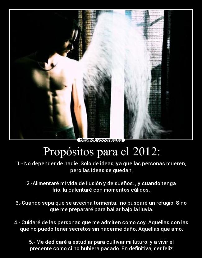 Propósitos para el 2012: - 1.- No depender de nadie. Solo de ideas, ya que las personas mueren,
pero las ideas se quedan.
2.-Alimentaré mi vida de ilusión y de sueños. , y cuando tenga
frío, la calentaré con momentos cálidos.
3.-Cuando sepa que se avecina tormenta, no buscaré un refugio. Sino
que me prepararé para bailar bajo la lluvia.
4.- Cuidaré de las personas que me admiten como soy. Aquellas con las
que no puedo tener secretos sin hacerme daño. Aquellas que amo.
5.- Me dedicaré a estudiar para cultivar mi futuro, y a vivir el
presente como si no hubiera pasado. En definitiva, ser feliz