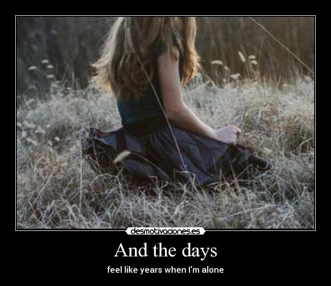 And the days - feel like years when Im alone