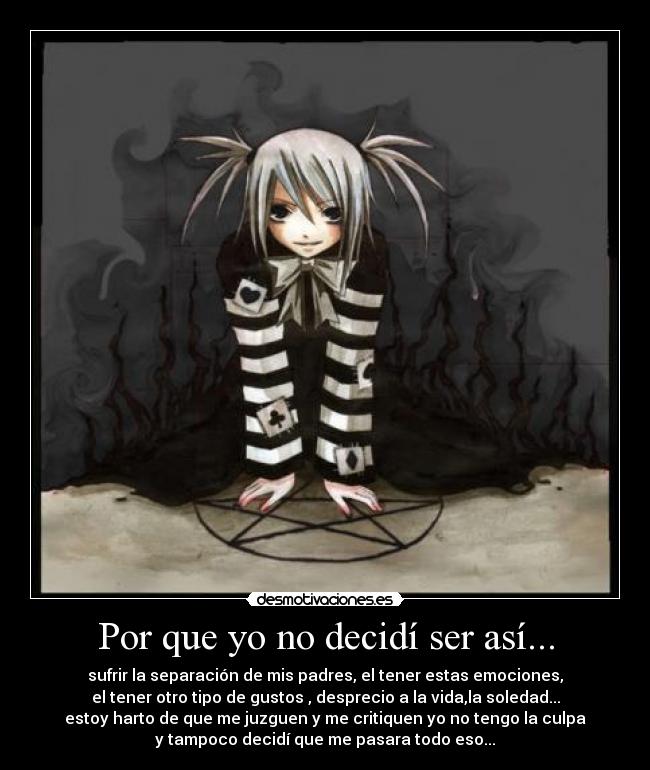 Por que yo no decidí ser así... - sufrir la separación de mis padres, el tener estas emociones,
el tener otro tipo de gustos , desprecio a la vida,la soledad...
estoy harto de que me juzguen y me critiquen yo no tengo la culpa
y tampoco decidí que me pasara todo eso...