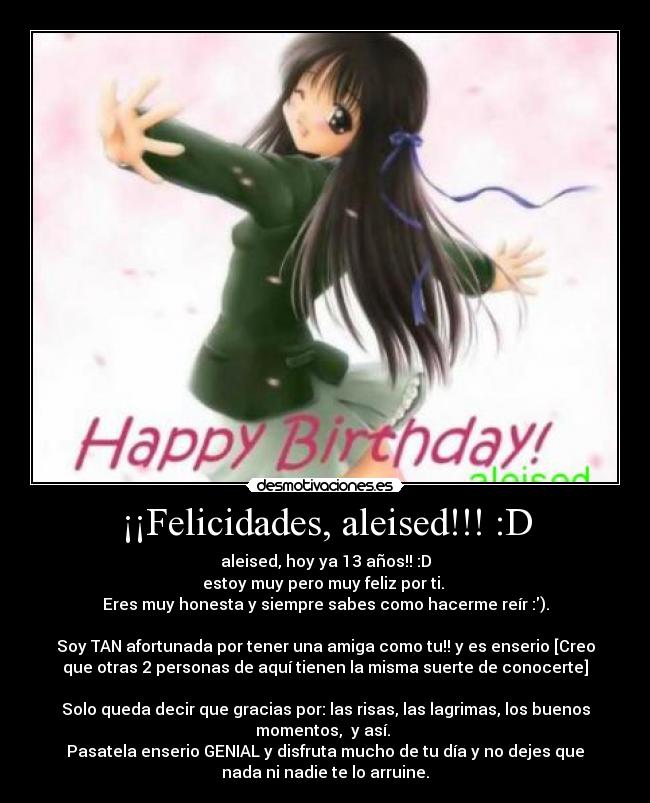 ¡¡Felicidades, aleised!!! :D - aleised, hoy ya 13 años!! :D
estoy muy pero muy feliz por ti. 
Eres muy honesta y siempre sabes como hacerme reír :).

Soy TAN afortunada por tener una amiga como tu!! y es enserio [Creo
que otras 2 personas de aquí tienen la misma suerte de conocerte]

Solo queda decir que gracias por: las risas, las lagrimas, los buenos
momentos,  y así. 
Pasatela enserio GENIAL y disfruta mucho de tu día y no dejes que
nada ni nadie te lo arruine.