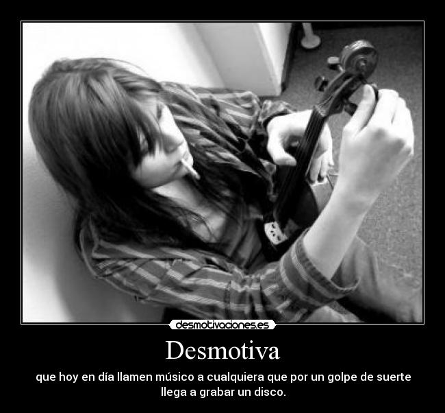 Desmotiva - que hoy en día llamen músico a cualquiera que por un golpe de suerte
llega a grabar un disco.