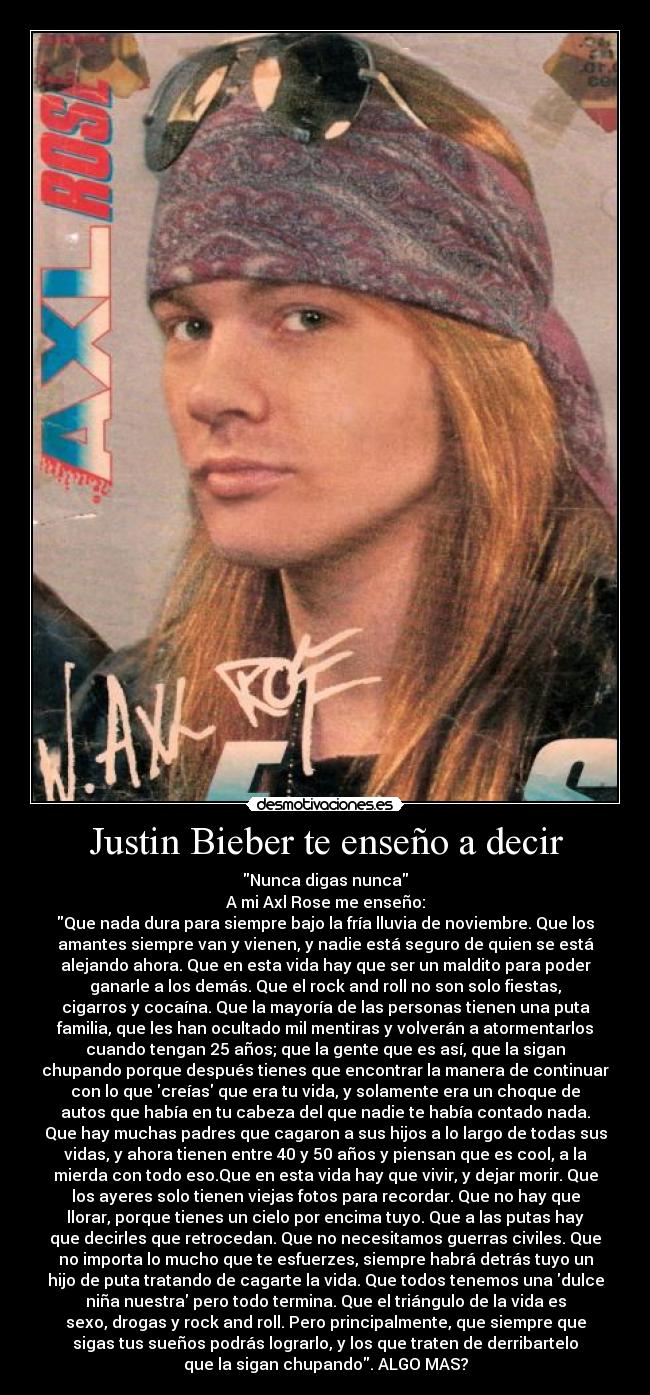 Justin Bieber te enseño a decir - Nunca digas nunca
A mi Axl Rose me enseño:
Que nada dura para siempre bajo la fría lluvia de noviembre. Que los
amantes siempre van y vienen, y nadie está seguro de quien se está
alejando ahora. Que en esta vida hay que ser un maldito para poder
ganarle a los demás. Que el rock and roll no son solo fiestas,
cigarros y cocaína. Que la mayoría de las personas tienen una puta
familia, que les han ocultado mil mentiras y volverán a atormentarlos
cuando tengan 25 años; que la gente que es así, que la sigan
chupando porque después tienes que encontrar la manera de continuar
con lo que creías que era tu vida, y solamente era un choque de
autos que había en tu cabeza del que nadie te había contado nada.
Que hay muchas padres que cagaron a sus hijos a lo largo de todas sus
vidas, y ahora tienen entre 40 y 50 años y piensan que es cool, a la
mierda con todo eso.Que en esta vida hay que vivir, y dejar morir. Que
los ayeres solo tienen viejas fotos para recordar. Que no hay que
llorar, porque tienes un cielo por encima tuyo. Que a las putas hay
que decirles que retrocedan. Que no necesitamos guerras civiles. Que
no importa lo mucho que te esfuerzes, siempre habrá detrás tuyo un
hijo de puta tratando de cagarte la vida. Que todos tenemos una dulce
niña nuestra pero todo termina. Que el triángulo de la vida es
sexo, drogas y rock and roll. Pero principalmente, que siempre que
sigas tus sueños podrás lograrlo, y los que traten de derribartelo
que la sigan chupando. ALGO MAS?