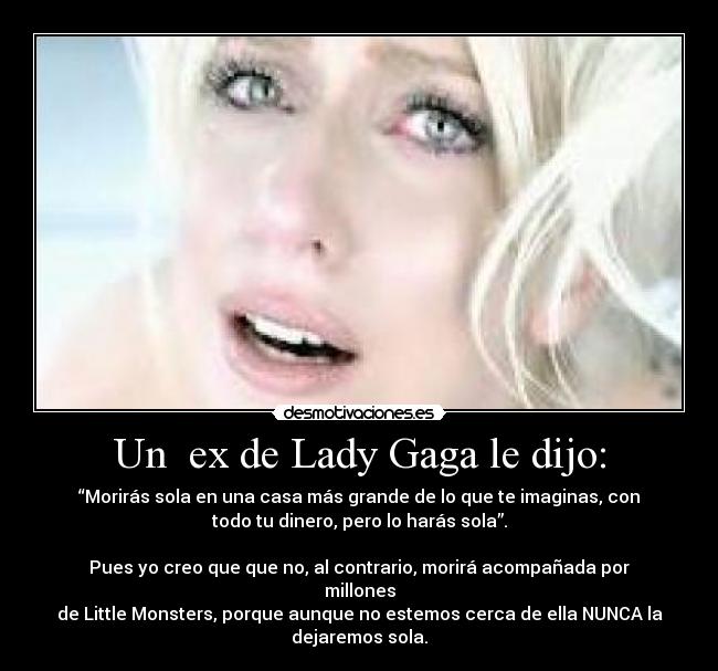 Un  ex de Lady Gaga le dijo: - “Morirás sola en una casa más grande de lo que te imaginas, con
todo tu dinero, pero lo harás sola”.

Pues yo creo que que no, al contrario, morirá acompañada por
millones
de Little Monsters, porque aunque no estemos cerca de ella NUNCA la
dejaremos sola.