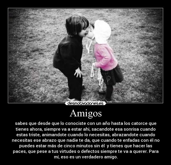 Amigos - sabes que desde que lo conociste con un año hasta los catorce que
tienes ahora, siempre va a estar ahi, sacandote esa sonrisa cuando
estas triste, animandote cuando lo necesitas, abrazandote cuando
necesitas ese abrazo que nadie te da, que cuando te enfadas con él no
puedes estar más de cinco minutos sin él y tienes que hacer las
paces, que pese a tus virtudes o defectos siempre te va a querer. Para
mí, eso es un verdadero amigo.
