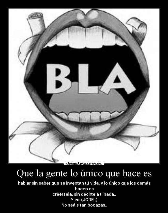 Que la gente lo único que hace es - hablar sin saber,que se inventan tú vida, y lo único que los demás hacen es
creérsela, sin decirte a ti nada..
Y eso,JODE ;)
No seáis tan bocazas..