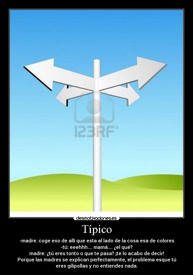 Típico - -madre: coge eso de allí que esta al lado de la cosa esa de colores
-tú: eeehhh.... mamá.... ¿el qué?
madre: ¿tú eres tonto o que te pasa? ¡te lo acabo de decir!
Porque las madres se explican perfectamente, el problema esque tú
eres gilipollas y no entiendes nada.