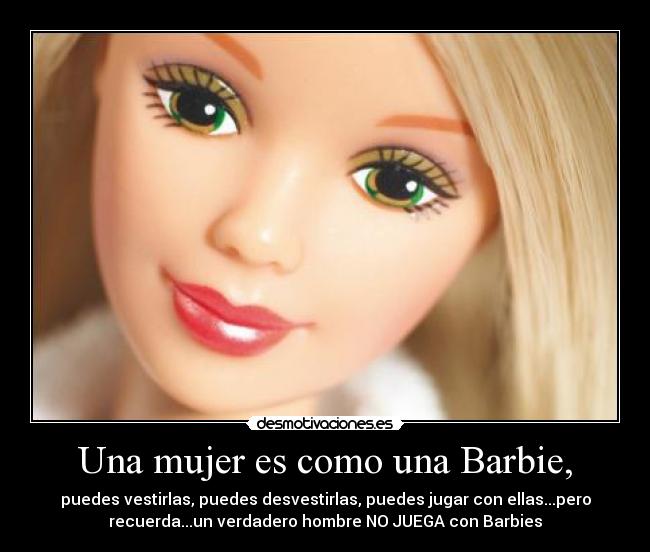 Una mujer es como una Barbie, - puedes vestirlas, puedes desvestirlas, puedes jugar con ellas...pero
recuerda...un verdadero hombre NO JUEGA con Barbies