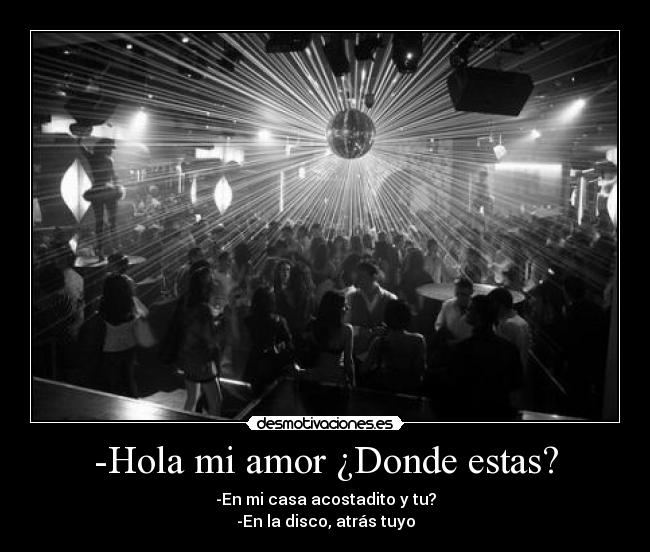 -Hola mi amor ¿Donde estas? - -En mi casa acostadito y tu?
-En la disco, atrás tuyo