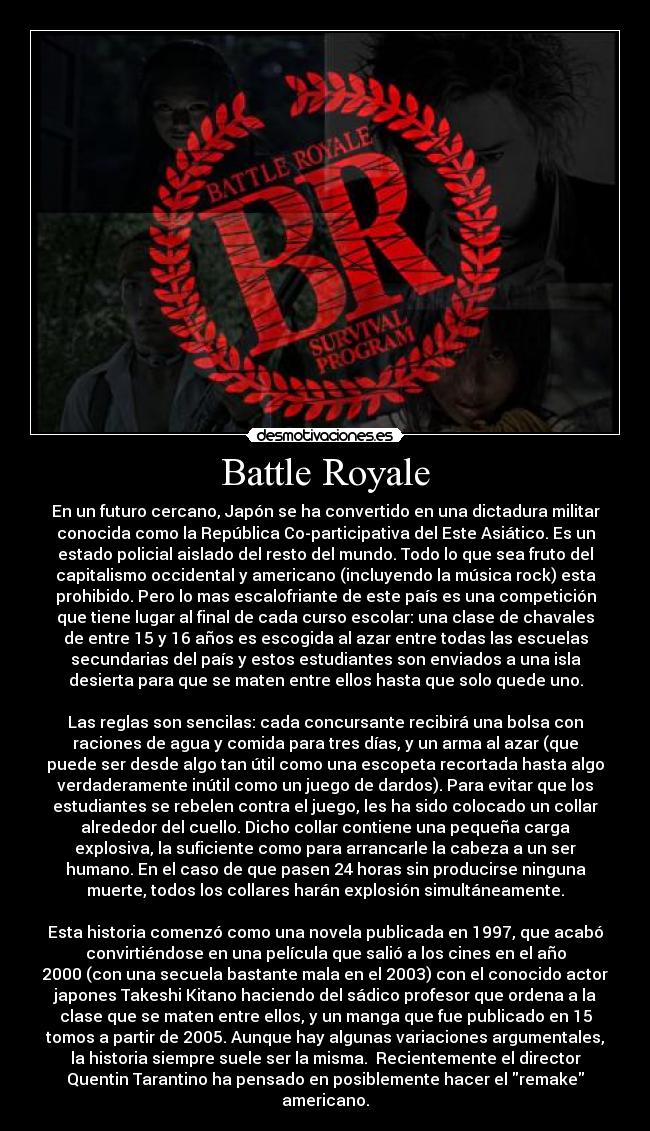 Battle Royale - En un futuro cercano, Japón se ha convertido en una dictadura militar
conocida como la República Co-participativa del Este Asiático. Es un
estado policial aislado del resto del mundo. Todo lo que sea fruto del
capitalismo occidental y americano (incluyendo la música rock) esta
prohibido. Pero lo mas escalofriante de este país es una competición
que tiene lugar al final de cada curso escolar: una clase de chavales
de entre 15 y 16 años es escogida al azar entre todas las escuelas
secundarias del país y estos estudiantes son enviados a una isla
desierta para que se maten entre ellos hasta que solo quede uno.

Las reglas son sencilas: cada concursante recibirá una bolsa con
raciones de agua y comida para tres días, y un arma al azar (que
puede ser desde algo tan útil como una escopeta recortada hasta algo
verdaderamente inútil como un juego de dardos). Para evitar que los
estudiantes se rebelen contra el juego, les ha sido colocado un collar
alrededor del cuello. Dicho collar contiene una pequeña carga
explosiva, la suficiente como para arrancarle la cabeza a un ser
humano. En el caso de que pasen 24 horas sin producirse ninguna
muerte, todos los collares harán explosión simultáneamente.

Esta historia comenzó como una novela publicada en 1997, que acabó
convirtiéndose en una película que salió a los cines en el año
2000 (con una secuela bastante mala en el 2003) con el conocido actor
japones Takeshi Kitano haciendo del sádico profesor que ordena a la
clase que se maten entre ellos, y un manga que fue publicado en 15
tomos a partir de 2005. Aunque hay algunas variaciones argumentales,
la historia siempre suele ser la misma.  Recientemente el director
Quentin Tarantino ha pensado en posiblemente hacer el remake
americano.