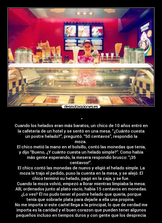 . - Cuando los helados eran más baratos, un chico de 10 años entró en
la cafetería de un hotel y se sentó en una mesa. “¿Cuánto cuesta
un postre helado?”, preguntó. “50 centavos”, respondió la
moza. 
El chico metió la mano en el bolsillo, contó las monedas que tenía,
y dijo “Bueno, ¿Y cuánto cuesta un helado simple?”. Como había
más gente esperando, la mesera respondió brusco: “¡35
centavos!”. 
El chico contó las monedas de nuevo y eligió el helado simple. La
moza le trajo el pedido, puso la cuenta en la mesa, y se alejó. El
chico terminó su helado, pagó en la caja, y se fue. 
Cuando la moza volvió, empezó a llorar mientras limpiaba la mesa.
Allí, ordenados junto al plato vacío, había 15 centavos en monedas.
¿Lo ves? Él no pudo tener el postre helado que quería, porque
tenía que sobrarle plata para dejarle a ella una propina. 
No me importa si este cartel llega a la principal, lo que de verdad me
importa es la caridad y el buen corazon que pueden tener algunos
pequeños incluso en tiempos duros y con gente que los desprecia