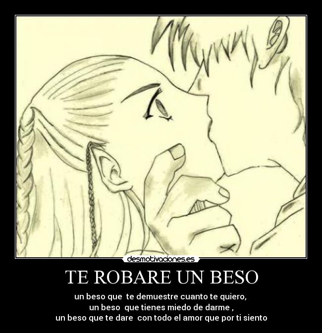 TE ROBARE UN BESO - un beso que te demuestre cuanto te quiero,
un beso que tienes miedo de darme ,
un beso que te dare con todo el amor que por ti siento