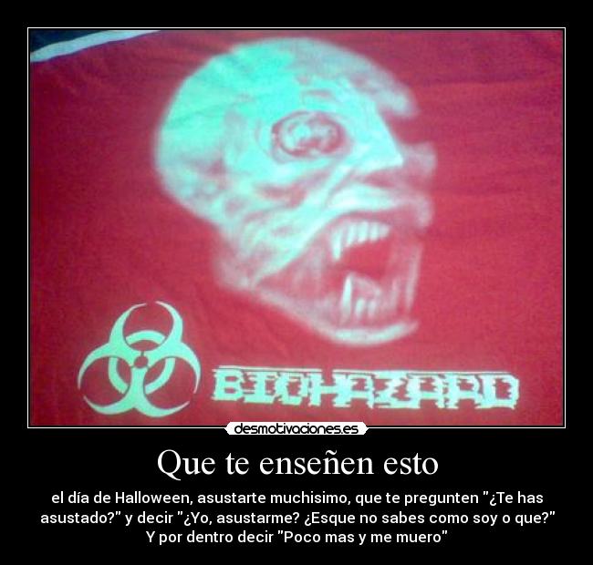 Que te enseñen esto - el día de Halloween, asustarte muchisimo, que te pregunten ¿Te has
asustado? y decir ¿Yo, asustarme? ¿Esque no sabes como soy o que?
Y por dentro decir Poco mas y me muero