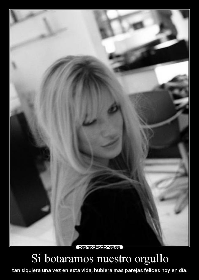 Si botaramos nuestro orgullo - tan siquiera una vez en esta vida, hubiera mas parejas felices hoy en día.