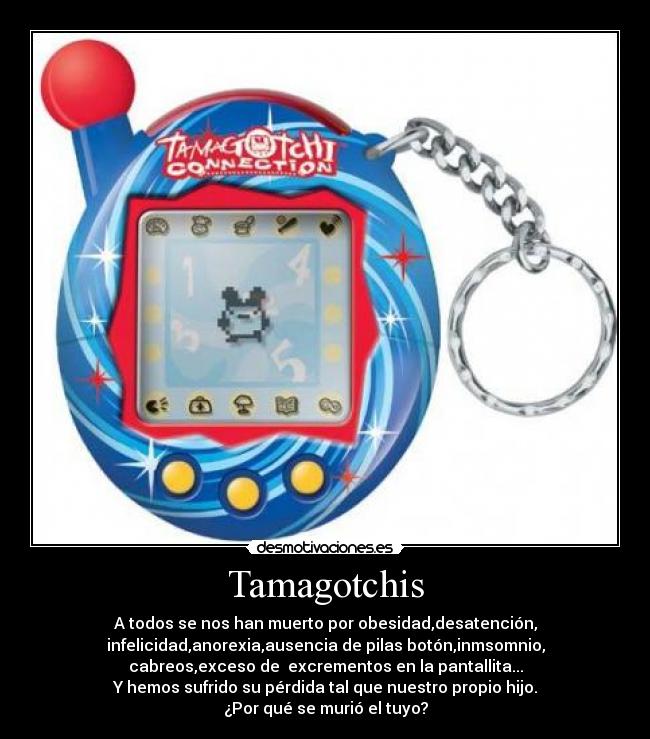 Tamagotchis - A todos se nos han muerto por obesidad,desatención,
infelicidad,anorexia,ausencia de pilas botón,inmsomnio,
cabreos,exceso de excrementos en la pantallita...
Y hemos sufrido su pérdida tal que nuestro propio hijo.
¿Por qué se murió el tuyo?