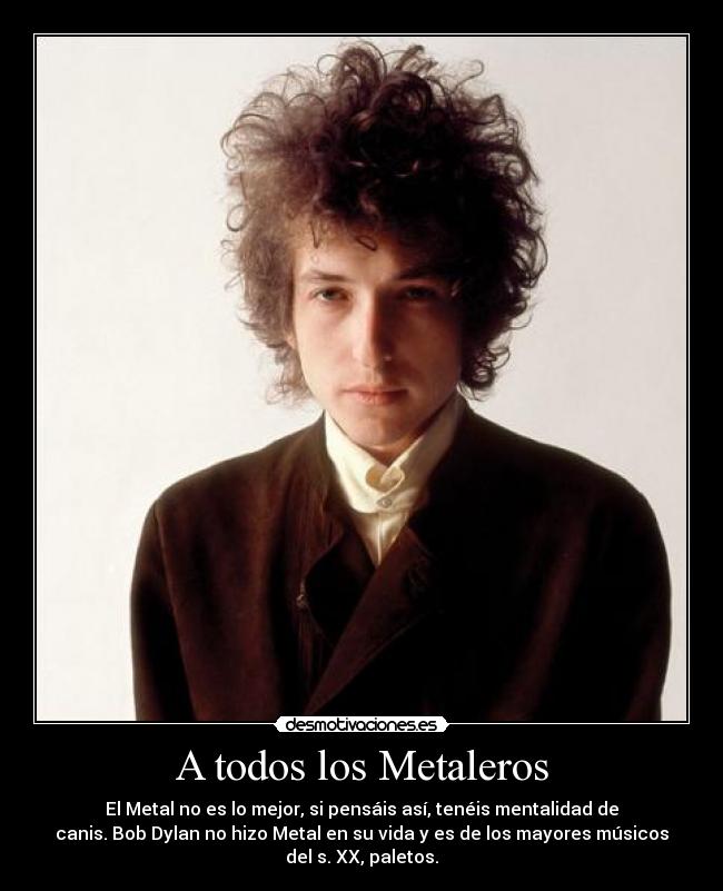 A todos los Metaleros - El Metal no es lo mejor, si pensáis así, tenéis mentalidad de
canis. Bob Dylan no hizo Metal en su vida y es de los mayores músicos
del s. XX, paletos.