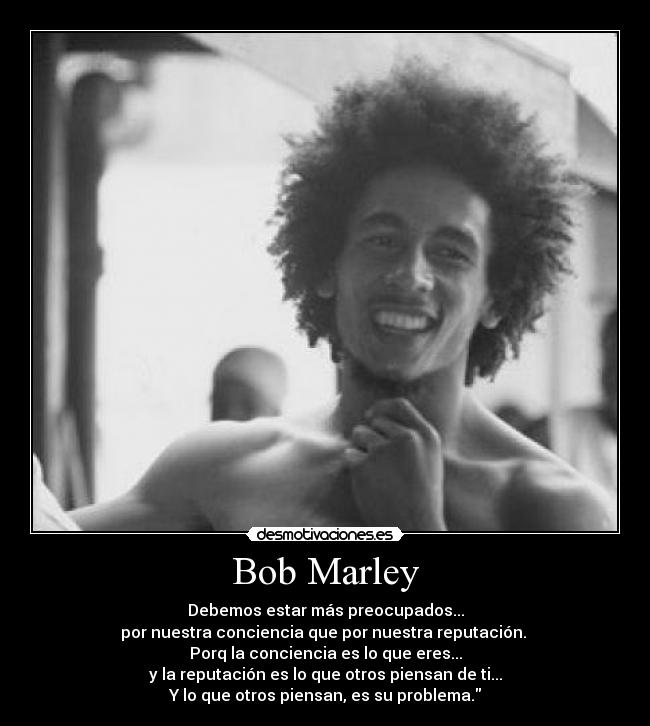 Bob Marley - Debemos estar más preocupados...
por nuestra conciencia que por nuestra reputación. 
Porq la conciencia es lo que eres...
y la reputación es lo que otros piensan de ti...
Y lo que otros piensan, es su problema.