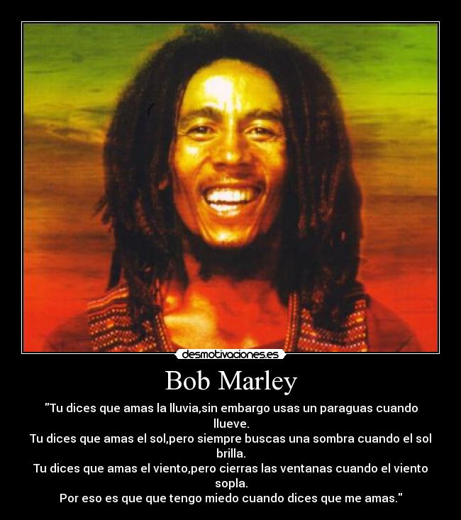 Bob Marley  - Tu dices que amas la lluvia,sin embargo usas un paraguas cuando llueve.
Tu dices que amas el sol,pero siempre buscas una sombra cuando el sol brilla.
Tu dices que amas el viento,pero cierras las ventanas cuando el viento sopla.
Por eso es que que tengo miedo cuando dices que me amas.
