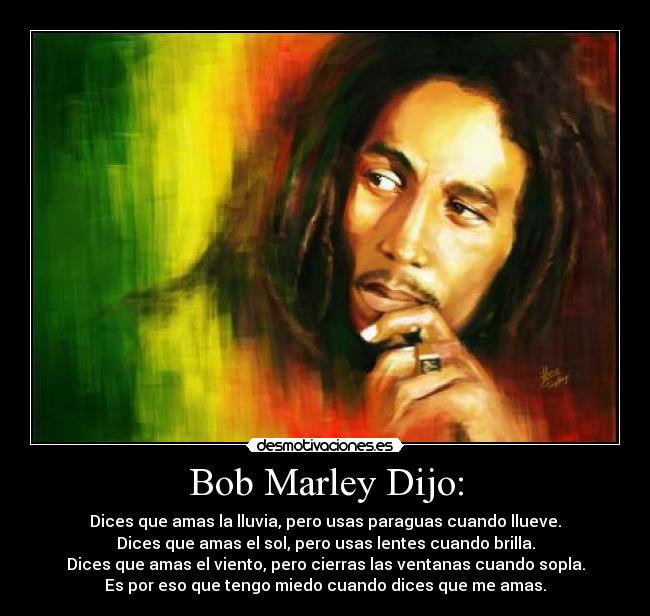 Bob Marley Dijo: - Dices que amas la lluvia, pero usas paraguas cuando llueve.
Dices que amas el sol, pero usas lentes cuando brilla.
Dices que amas el viento, pero cierras las ventanas cuando sopla.
Es por eso que tengo miedo cuando dices que me amas.