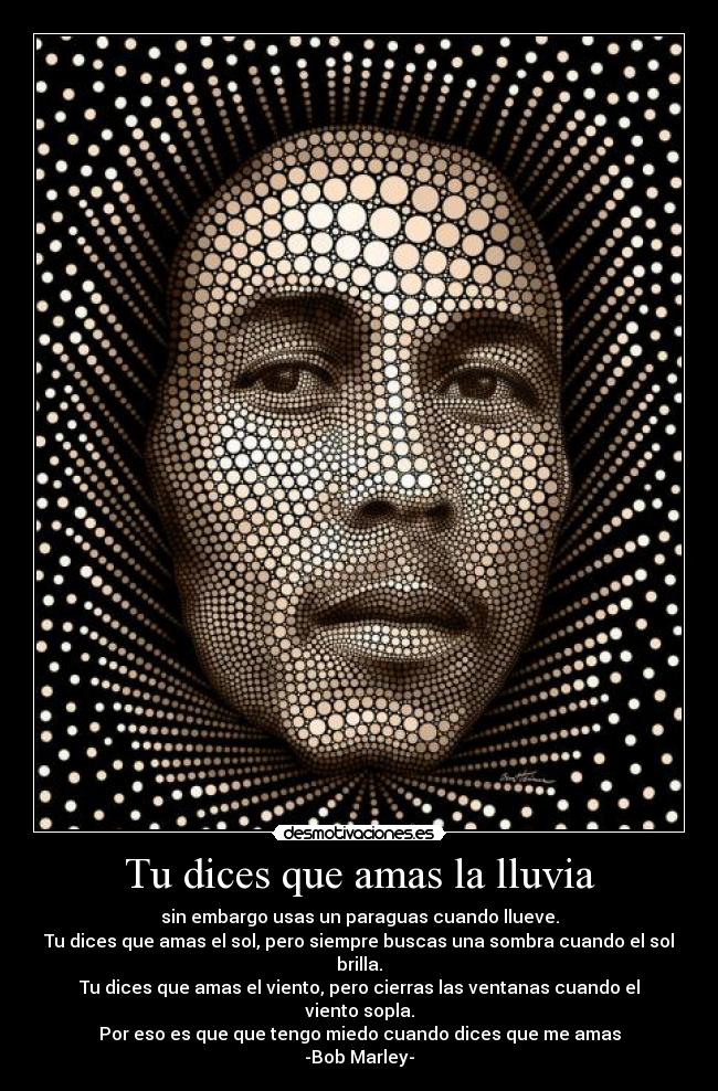 Tu dices que amas la lluvia - sin embargo usas un paraguas cuando llueve.
Tu dices que amas el sol, pero siempre buscas una sombra cuando el sol brilla.
Tu dices que amas el viento, pero cierras las ventanas cuando el viento sopla.
Por eso es que que tengo miedo cuando dices que me amas
-Bob Marley-