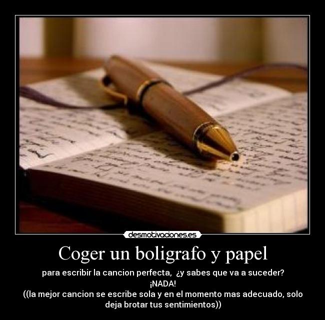 Coger un boligrafo y papel - para escribir la cancion perfecta,  ¿y sabes que va a suceder?
¡NADA!
((la mejor cancion se escribe sola y en el momento mas adecuado, solo
deja brotar tus sentimientos))