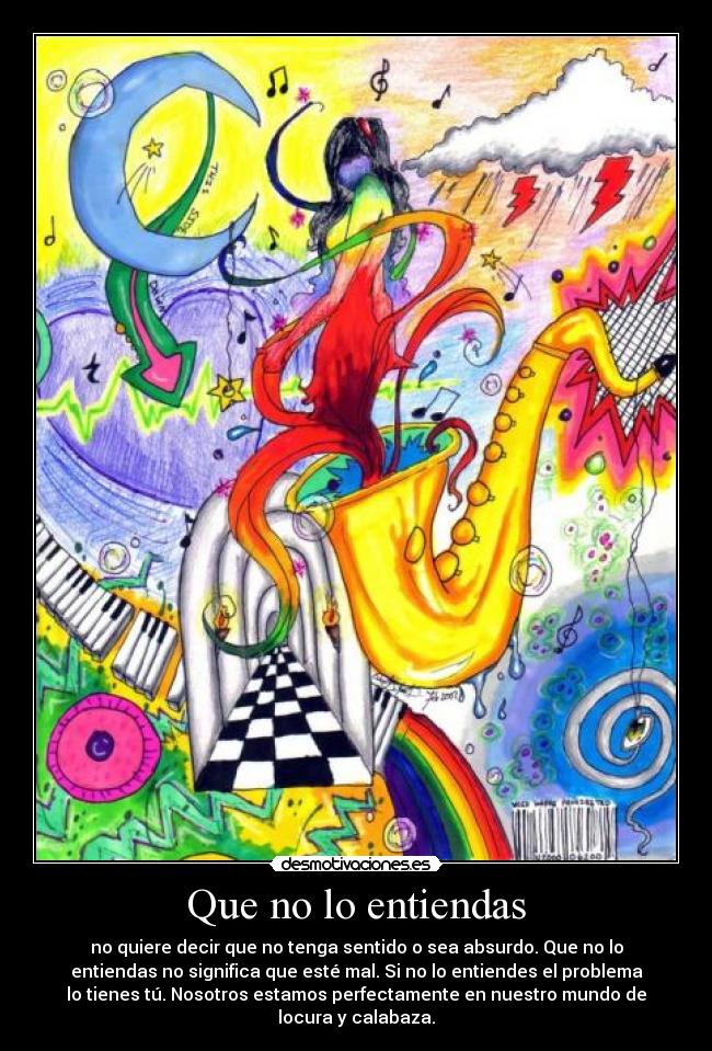 Que no lo entiendas - no quiere decir que no tenga sentido o sea absurdo. Que no lo
entiendas no significa que esté mal. Si no lo entiendes el problema
lo tienes tú. Nosotros estamos perfectamente en nuestro mundo de
locura y calabaza.