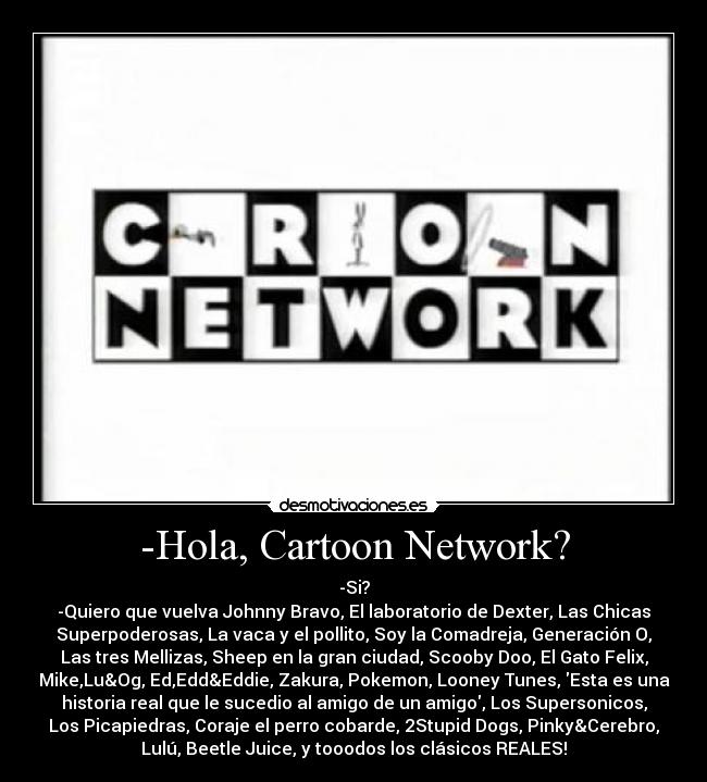 -Hola, Cartoon Network? - -Si?
-Quiero que vuelva Johnny Bravo, El laboratorio de Dexter, Las Chicas
Superpoderosas, La vaca y el pollito, Soy la Comadreja, Generación O,
Las tres Mellizas, Sheep en la gran ciudad, Scooby Doo, El Gato Felix,
Mike,Lu&Og, Ed,Edd&Eddie, Zakura, Pokemon, Looney Tunes, Esta es una
historia real que le sucedio al amigo de un amigo, Los Supersonicos,
Los Picapiedras, Coraje el perro cobarde, 2Stupid Dogs, Pinky&Cerebro,
Lulú, Beetle Juice, y tooodos los clásicos REALES!