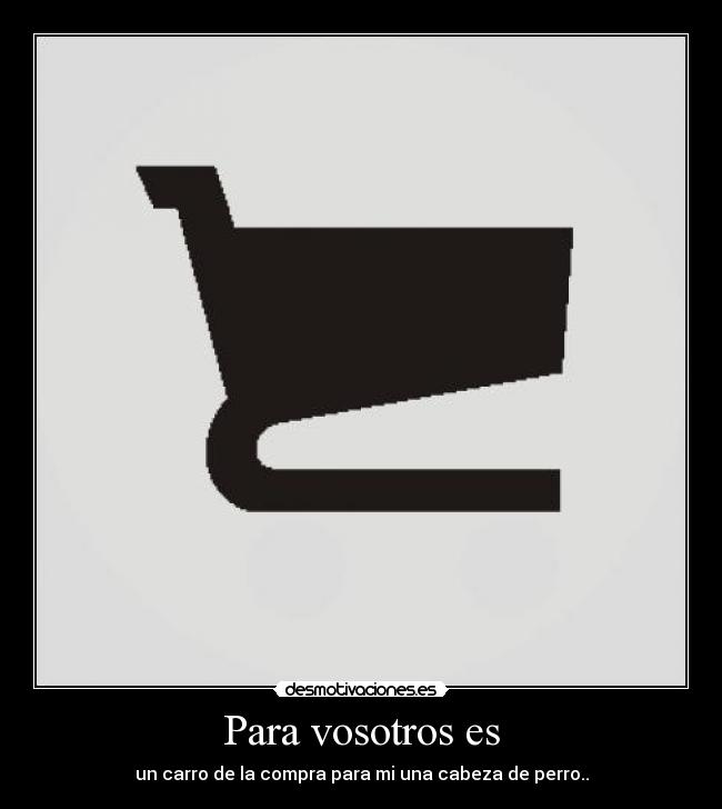 Para vosotros es - un carro de la compra para mi una cabeza de perro..