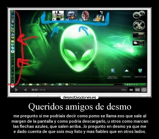 Queridos amigos de desmo - me pregunto si me podriais decir como pomo se llama eso que sale al
margen de la pantalla y como podria descargarlo, u otros como marcan
las flechas azules, que salen arriba...lo pregunto en desmo ya que me
e dado cuenta de que sois muy listo y mas fiables que en otros lados.