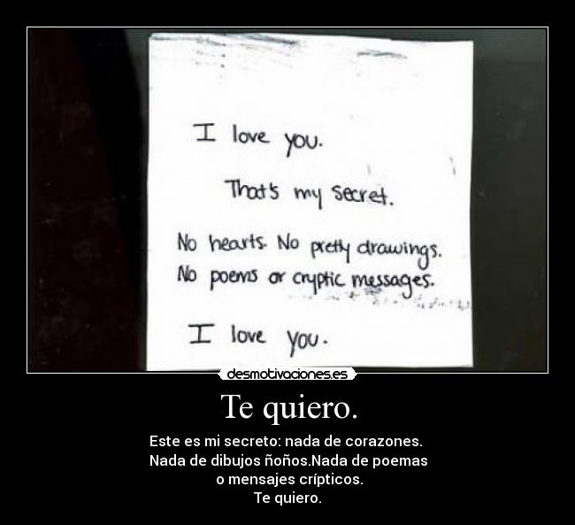 Te quiero. - Este es mi secreto: nada de corazones.
Nada de dibujos ñoños.Nada de poemas
o mensajes crípticos.
Te quiero.