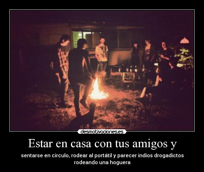 Estar en casa con tus amigos y - sentarse en circulo, rodear al portátil y parecer indios drogadictos
rodeando una hoguera