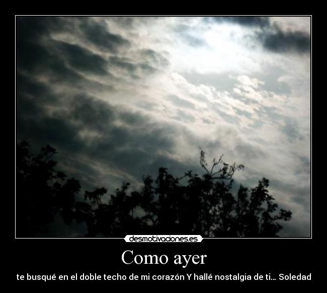 Como ayer - te busqué en el doble techo de mi corazón Y hallé nostalgia de ti… Soledad