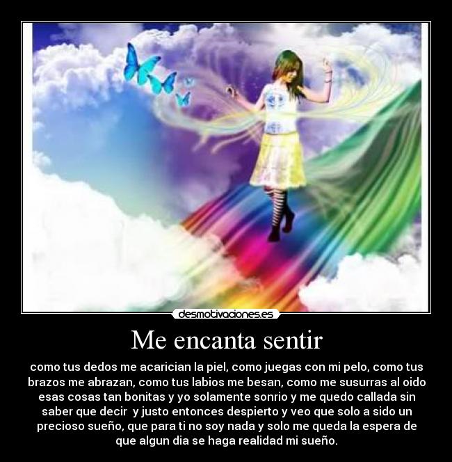 Me encanta sentir - como tus dedos me acarician la piel, como juegas con mi pelo, como tus
brazos me abrazan, como tus labios me besan, como me susurras al oido
esas cosas tan bonitas y yo solamente sonrio y me quedo callada sin
saber que decir y justo entonces despierto y veo que solo a sido un
precioso sueño, que para ti no soy nada y solo me queda la espera de
que algun dia se haga realidad mi sueño.