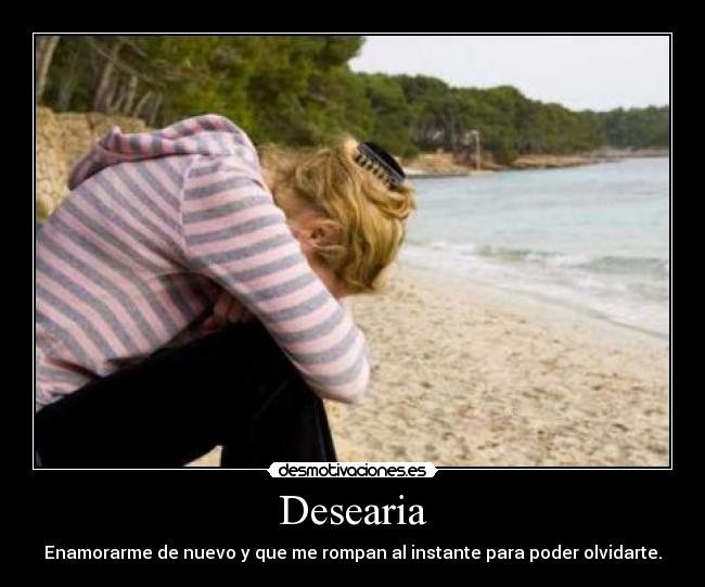 Desearia - Enamorarme de nuevo y que me rompan al instante para poder olvidarte.