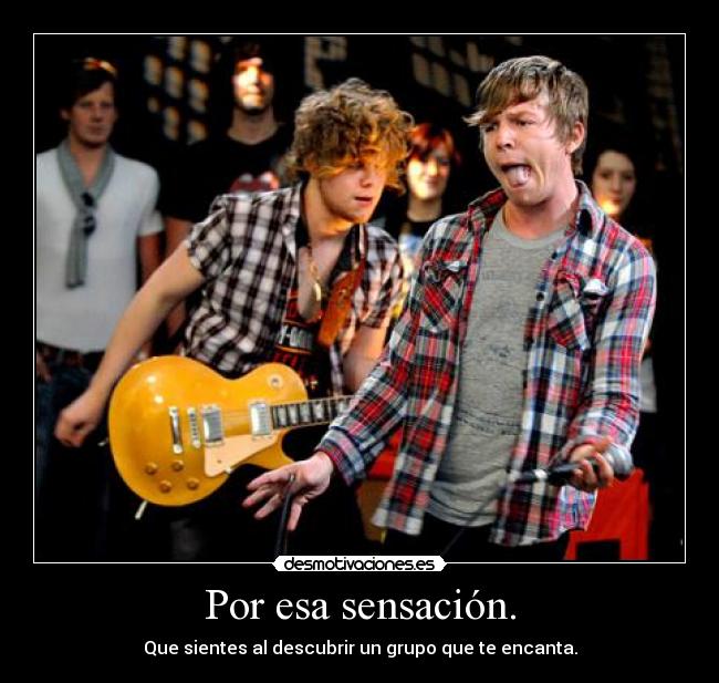 Por esa sensación. - Que sientes al descubrir un grupo que te encanta.