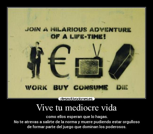 Vive tu mediocre vida - como ellos esperan que lo hagas.
No te atrevas a salirte de la norma y muere pudiendo estar orgulloso
de formar parte del juego que dominan los poderosos.