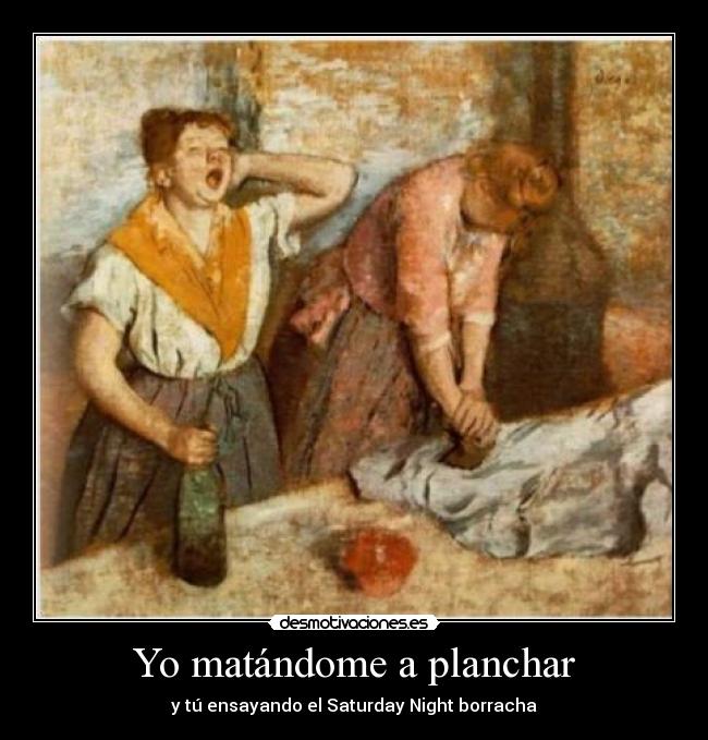 Yo matándome a planchar - y tú ensayando el Saturday Night borracha