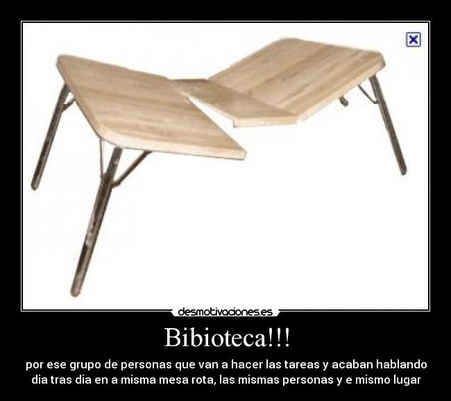 Bibioteca!!! - por ese grupo de personas que van a hacer las tareas y acaban hablando
dia tras dia en a misma mesa rota, las mismas personas y e mismo lugar