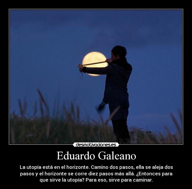 Eduardo Galeano - La utopía está en el horizonte. Camino dos pasos, ella se aleja dos
pasos y el horizonte se corre diez pasos más allá. ¿Entonces para
que sirve la utopía? Para eso, sirve para caminar.