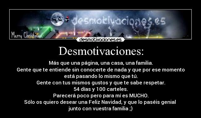 Desmotivaciones: - Más que una página, una casa, una familia.
Gente que te entiende sin conocerte de nada y que por ese momento
está pasando lo mismo que tú.
Gente con tus mismos gustos y que te sabe respetar.
54 días y 100 carteles.
Parecerá poco pero para mí es MUCHO.
Sólo os quiero desear una Feliz Navidad, y que lo paséis genial
junto con vuestra familia ;)