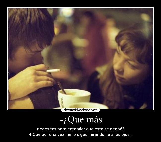 -¿Que más - necesitas para entender que esto se acabó?
+ Que por una vez me lo digas mirándome a los ojos...