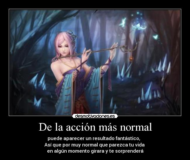 De la acción más normal - puede aparecer un resultado fantástico,
Así que por muy normal que parezca tu vida
en algún momento girara y te sorprenderá