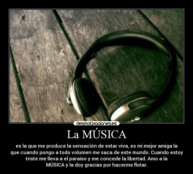 La MÚSICA - es la que me produce la sensación de estar viva, es mi mejor amiga la
que cuando pongo a todo volumen me saca de este mundo. Cuando estoy
triste me lleva a el paraíso y me concede la libertad. Amo a la
MÚSICA y la doy gracias por hacerme flotar.